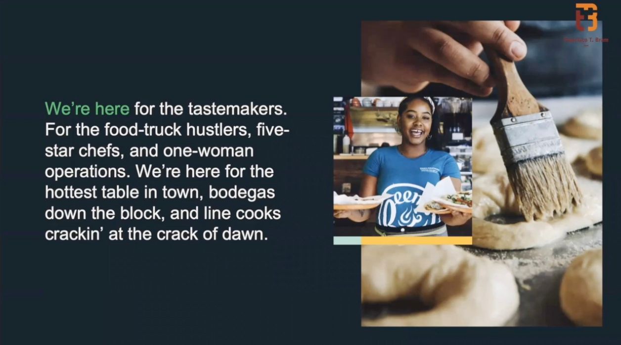 We're here for the tastemakers. We're here for the food truck hustlers, five-star chefs, and one-woman operations. We're here for the hottest table in town, bodegas down the block, and line cooks crackin’ at the crack of dawn.