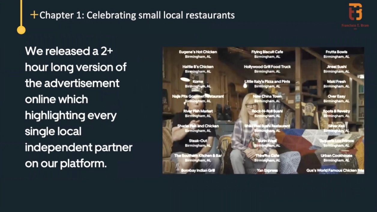 We also wanted to build a two-hour-long version of the advertisement online, the SuperBowl commercial.   Two-hour-long because we wanted to make sure we feature in the credits every single local restaurant on our platform, that relies on our platform to deliver food to you. 