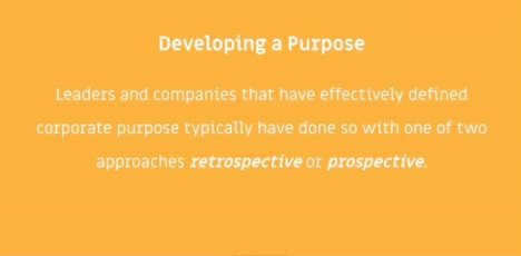 Leaders and companies that have effectively defined corporate purpose typically have done so with one of two approaches: retrospective or prospectice. Adopting one of these approaches will help you to develop a purpose.
