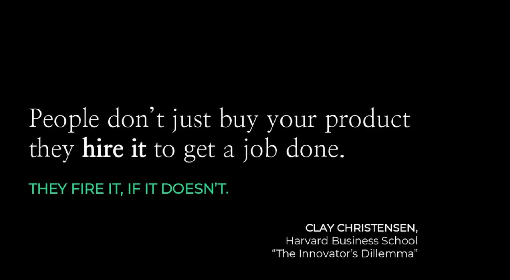 Jobs to be done says is your customers are not there to buy your product, I'm so sorry. They're hiring your product to get a job done and they fire it if you don't.