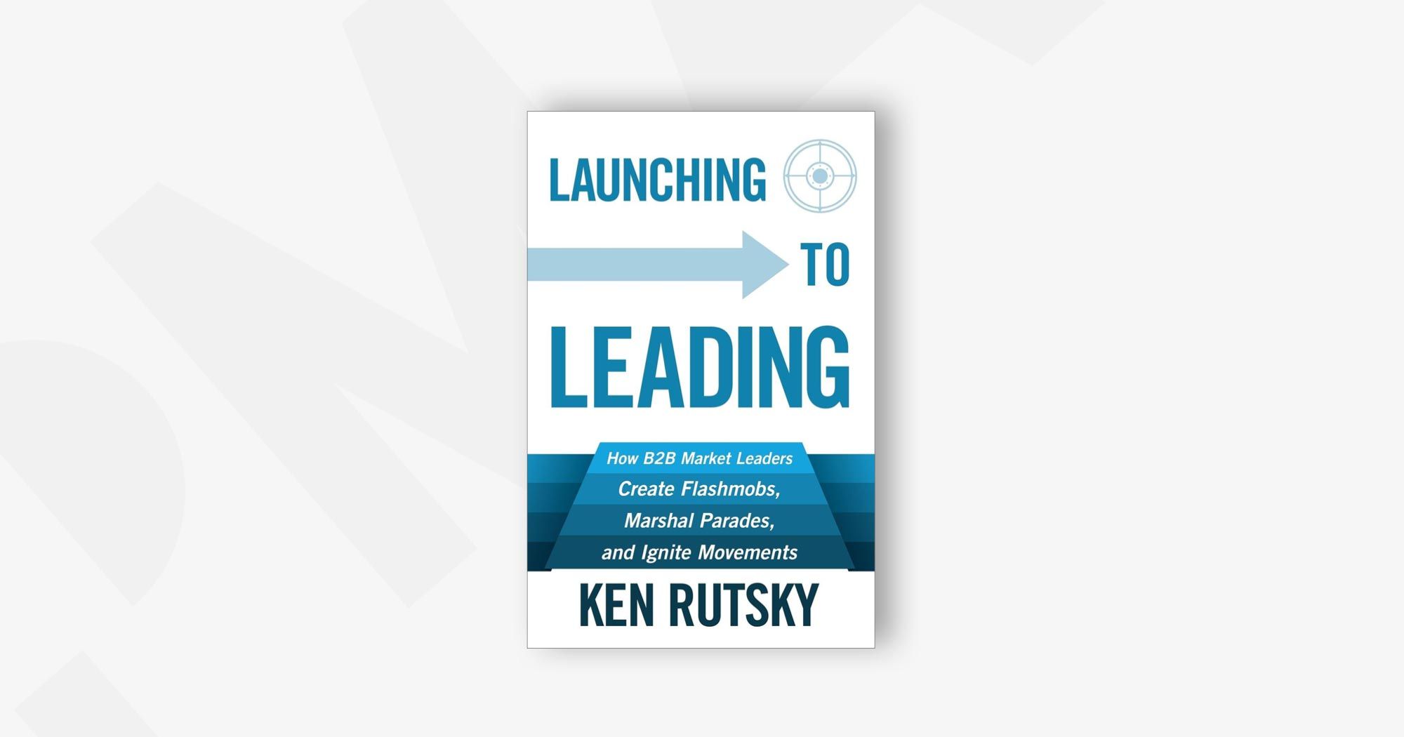 Launching to Leading: How B2B Market Leaders Create Flashmobs, Marshal Parades and Ignite Movements – Ken Rutsky
