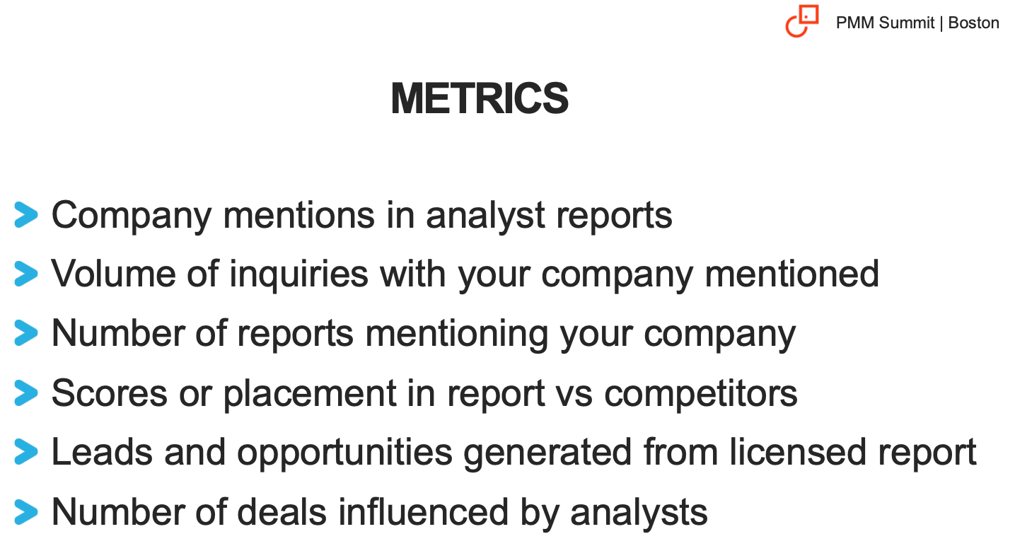 A list of relevant metrics you need to track when using analyst reports: mentions, inquiries, reports mentioning your company, scores or placement in reports vs competitors, leads and opportunities generated from reports, deals influenced by analysts.